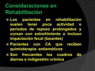 Consideraciones en
Rehabilitación
 Los pacientes en rehabilitación
suelen tener poca actividad o
periodos de reposo prolongados y
cursan con extreñimiento e incluso
impactación fecal (laxantes)
 Pacientes con CA que reciben
quimioterapia: antieméticos
 Son frecuentes los cuadros de
diarrea e indigestión crónica
 
