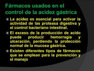 Fármacos usados en el
control de la acidez gástrica
 La acidez es esencial para activar la
actividad de las proteasa digestiva y
el control bacteriano intestinal.
 El exceso de la producción de acido
puede producir hemorragia y
ulceración, perdiendo la protección
normal de la mucosa gástrica.
 Existen diferentes tipos de fármacos
que se emplean para la prevención y
el manejo
 