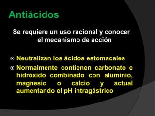 Antiácidos
Se requiere un uso racional y conocer
el mecanismo de acción
 Neutralizan los ácidos estomacales
 Normalmente contienen carbonato e
hidróxido combinado con aluminio,
magnesio o calcio y actual
aumentando el pH intragástrico
 
