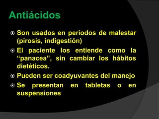 Antiácidos
 Son usados en periodos de malestar
(pirosis, indigestión)
 El paciente los entiende como la
“panacea”, sin cambiar los hábitos
dietéticos.
 Pueden ser coadyuvantes del manejo
 Se presentan en tabletas o en
suspensiones
 