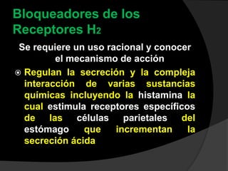 Bloqueadores de los
Receptores H2
Se requiere un uso racional y conocer
el mecanismo de acción
 Regulan la secreción y la compleja
interacción de varias sustancias
químicas incluyendo la histamina la
cual estimula receptores específicos
de las células parietales del
estómago que incrementan la
secreción ácida
 