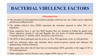BACTERIAL VIRULENCE FACTORS
Inoculum Size-
 The inoculum of microorganisms needed to produce infection can vary widely across organisms
and between different hosts.
 The median infective dose (ID50) represents the inoculum required to infect 50% of a
population.
 Some organisms have a very low ID50 because they are resistant to killing by gastric acid.
These organisms include E. coli and Shigella, the cyst forms of certain parasites, including
Cryptosporidium, G. lamblia, and E. histolytica, and norovirus.
 The ID50 of these pathogens may be as low as 10 to 100 organisms, cysts, or viral particles;
 such low infectious doses may facilitate direct person-to-person spread and influence the
epidemiology of these infections.
 Most agents that infect the GI tract have an intermediate ID50, generally in the range of 103 to
108 microorganisms.
 Other organisms, such as Yersinia, have a higher ID50, such as 1010 or more.
 