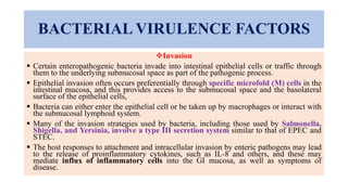BACTERIAL VIRULENCE FACTORS
Invasion
 Certain enteropathogenic bacteria invade into intestinal epithelial cells or traffic through
them to the underlying submucosal space as part of the pathogenic process.
 Epithelial invasion often occurs preferentially through specific microfold (M) cells in the
intestinal mucosa, and this provides access to the submucosal space and the basolateral
surface of the epithelial cells,
 Bacteria can either enter the epithelial cell or be taken up by macrophages or interact with
the submucosal lymphoid system.
 Many of the invasion strategies used by bacteria, including those used by Salmonella,
Shigella, and Yersinia, involve a type III secretion system similar to that of EPEC and
STEC.
 The host responses to attachment and intracellular invasion by enteric pathogens may lead
to the release of proinflammatory cytokines, such as IL-8 and others, and these may
mediate influx of inflammatory cells into the GI mucosa, as well as symptoms of
disease.
 