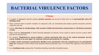 BACTERIAL VIRULENCE FACTORS
Toxins
 A number of pathogenic bacteria produce protein exotoxins and several of these have an A (enzymatically active)–B
(binding) motif.
 These exotoxins bind to specific receptors on eukaryotic cells, are internalized and catalyze specific enzymatic activities
within the cell, and
 Lead to alterations in cell physiology with secretion of fluid and electrolytes (enterotoxins) or cell death (cytotoxins)
or both.
 Other exotoxins (neurotoxins) of enteric bacterial pathogens act directly on the central or enteric nervous systems rather
than the GI mucosal Cells.
 For instance, Staphylococcus aureus produces a potent enterotoxin that acts on the central autonomic nervous
system, leading to an acute upper GI syndrome characterized primarily by vomiting.
 A similar emetic neurotoxin is produced by Bacillus cereus, particularly when the organism grows in contaminated
fried rice. Symptoms of both of these toxin-mediated illnesses generally occur 1 to 6 hours after ingestion of the preformed
toxin.
 Last, botulinum toxin, produced by Clostridium botulinum and other clostridial species.
 