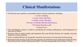 Clinical Manifestations
 GI infection may manifest as reasonably distinct clinical syndromes, including-
Acute vomiting,
Acute watery diarrhea,
Profuse watery diarrhea,
Invasive or bloody diarrhea (Dysentery),
Persistent diarrhea, and
Enteric fever.
 This classification scheme is useful in considering the etiology, pathogenesis, and management of
each type of illness.
 However, there is much overlap, and organisms that cause bloody diarrhea, for example, may also
manifest as watery diarrhea.
 Acute vomiting illnesses are frequently caused by noroviruses or by bacterial food poisoning.
 Bacterial food poisoning results from the ingestion of preformed toxins elaborated outside the host;
these illnesses have short incubation periods (1–6 hours) and generally last less than 12 hours.
 
