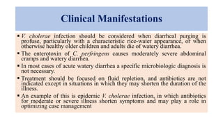 Clinical Manifestations
 V. cholerae infection should be considered when diarrheal purging is
profuse, particularly with a characteristic rice-water appearance, or when
otherwise healthy older children and adults die of watery diarrhea.
 The enterotoxin of C. perfringens causes moderately severe abdominal
cramps and watery diarrhea.
 In most cases of acute watery diarrhea a specific microbiologic diagnosis is
not necessary.
 Treatment should be focused on fluid repletion, and antibiotics are not
indicated except in situations in which they may shorten the duration of the
illness.
 An example of this is epidemic V. cholerae infection, in which antibiotics
for moderate or severe illness shorten symptoms and may play a role in
optimizing case management
 