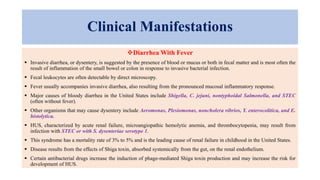 Clinical Manifestations
Diarrhea With Fever
 Invasive diarrhea, or dysentery, is suggested by the presence of blood or mucus or both in fecal matter and is most often the
result of inflammation of the small bowel or colon in response to invasive bacterial infection.
 Fecal leukocytes are often detectable by direct microscopy.
 Fever usually accompanies invasive diarrhea, also resulting from the pronounced mucosal inflammatory response.
 Major causes of bloody diarrhea in the United States include Shigella, C. jejuni, nontyphoidal Salmonella, and STEC
(often without fever).
 Other organisms that may cause dysentery include Aeromonas, Plesiomonas, noncholera vibrios, Y. enterocolitica, and E.
histolytica.
 HUS, characterized by acute renal failure, microangiopathic hemolytic anemia, and thrombocytopenia, may result from
infection with STEC or with S. dysenteriae serotype 1.
 This syndrome has a mortality rate of 3% to 5% and is the leading cause of renal failure in childhood in the United States.
 Disease results from the effects of Shiga toxin, absorbed systemically from the gut, on the renal endothelium.
 Certain antibacterial drugs increase the induction of phage-mediated Shiga toxin production and may increase the risk for
development of HUS.
 