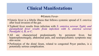 Clinical Manifestations
Enteric Fever-
 Enteric fever is a febrile illness that follows systemic spread of S. enterica
after local invasion of the gut.
 Typhoid fever results from infection with S. enterica serovar Typhi, and
paratyphoid fever results from infection with S. enterica serovar
Paratyphi A, B, or C.
 All are characterized predominantly by persistent fever, but
hepatosplenomegaly, abdominal pain, and neuropsychiatric symptoms may
also occur.
 Perforation of the distal ileum, related to congested Peyer patches, is a
potentially serious complication.
 