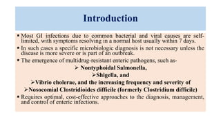 Introduction
 Most GI infections due to common bacterial and viral causes are self-
limited, with symptoms resolving in a normal host usually within 7 days.
 In such cases a specific microbiologic diagnosis is not necessary unless the
disease is more severe or is part of an outbreak.
 The emergence of multidrug-resistant enteric pathogens, such as-
 Nontyphoidal Salmonella,
Shigella, and
Vibrio cholerae, and the increasing frequency and severity of
Nosocomial Clostridioides difficile (formerly Clostridium difficile)
 Requires optimal, cost-effective approaches to the diagnosis, management,
and control of enteric infections.
 