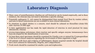 Laboratory Diagnosis
 Many cases of noninflammatory diarrhea are self-limited or can be treated empirically, and in these
instances, the clinician may not need to determine a specific etiology.
 Potentially pathogenic E. coli cannot be distinguished from normal fecal flora by routine culture,
and tests to detect enterotoxins are not available in most clinical laboratories.
 In situations in which cholera is a concern, stool should be cultured on thiosulfate–citrate–bile
salts–sucrose (TCBS) agar.
 A latex agglutination test has made the rapid detection of rotavirus in stool practical for many
laboratories, whereas
 reverse-transcriptase polymerase chain reaction and specific antigen enzyme immunoassays have
been developed for the identification of norovirus.
 At least three stool specimens should be examined for Giardia cysts or stained for Cryptosporidium
if the level of clinical suspicion regarding the involvement of these organisms is high.
 All patients with fever and evidence of inflammatory disease acquired outside the hospital should
have stool cultured for Salmonella, Shigella, and Campylobacter.
 Fresh stools should be examined for amebic cysts and trophozoites.
 
