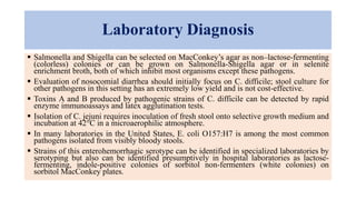 Laboratory Diagnosis
 Salmonella and Shigella can be selected on MacConkey’s agar as non–lactose-fermenting
(colorless) colonies or can be grown on Salmonella-Shigella agar or in selenite
enrichment broth, both of which inhibit most organisms except these pathogens.
 Evaluation of nosocomial diarrhea should initially focus on C. difficile; stool culture for
other pathogens in this setting has an extremely low yield and is not cost-effective.
 Toxins A and B produced by pathogenic strains of C. difficile can be detected by rapid
enzyme immunoassays and latex agglutination tests.
 Isolation of C. jejuni requires inoculation of fresh stool onto selective growth medium and
incubation at 42°C in a microaerophilic atmosphere.
 In many laboratories in the United States, E. coli O157:H7 is among the most common
pathogens isolated from visibly bloody stools.
 Strains of this enterohemorrhagic serotype can be identified in specialized laboratories by
serotyping but also can be identified presumptively in hospital laboratories as lactose-
fermenting, indole-positive colonies of sorbitol non-fermenters (white colonies) on
sorbitol MacConkey plates.
 