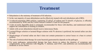 Treatment
 Rehydration is the mainstay of treatment of GI infection.
 In the vast majority of cases dehydration can be effectively treated with oral rehydration salts (ORS).
 A reduced-osmolarity ORS solution, containing 75 mEq/L of sodium and 75 mmol/L of glucose, is officially
recommended by WHO and the United Nations Children’s Fund for this purpose.
 A diet of easily digestible food is commonly recommended for those with diarrhea, and randomized studies
support the continuation of feeding in children.
 Adults with severe dehydration should receive intravenous fluids.
 Lactated Ringer solution or lactated Ringer solution with 5% dextrose is preferred, but normal saline can also
be used.
 Disadvantages of normal saline are that it does not contain potassium to correct losses or a base to correct
acidosis.
 The role of antimicrobial therapy for acute bacterial gastroenteritis depends on the pathogen.
 For some pathogens, antimicrobial therapy has been shown to reduce the duration of symptoms and
complications, as for infection with Shigella, V. cholerae, and ETEC, and antibiotics are recommended for
moderate or severe illness.
 