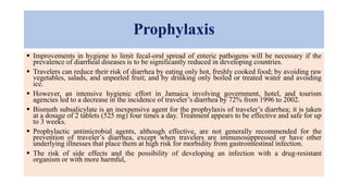 Prophylaxis
 Improvements in hygiene to limit fecal-oral spread of enteric pathogens will be necessary if the
prevalence of diarrheal diseases is to be significantly reduced in developing countries.
 Travelers can reduce their risk of diarrhea by eating only hot, freshly cooked food; by avoiding raw
vegetables, salads, and unpeeled fruit; and by drinking only boiled or treated water and avoiding
ice.
 However, an intensive hygienic effort in Jamaica involving government, hotel, and tourism
agencies led to a decrease in the incidence of traveler’s diarrhea by 72% from 1996 to 2002.
 Bismuth subsalicylate is an inexpensive agent for the prophylaxis of traveler’s diarrhea; it is taken
at a dosage of 2 tablets (525 mg) four times a day. Treatment appears to be effective and safe for up
to 3 weeks.
 Prophylactic antimicrobial agents, although effective, are not generally recommended for the
prevention of traveler’s diarrhea, except when travelers are immunosuppressed or have other
underlying illnesses that place them at high risk for morbidity from gastrointestinal infection.
 The risk of side effects and the possibility of developing an infection with a drug-resistant
organism or with more harmful,
 
