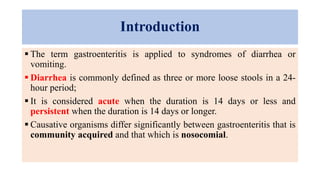 Introduction
 The term gastroenteritis is applied to syndromes of diarrhea or
vomiting.
 Diarrhea is commonly defined as three or more loose stools in a 24-
hour period;
 It is considered acute when the duration is 14 days or less and
persistent when the duration is 14 days or longer.
 Causative organisms differ significantly between gastroenteritis that is
community acquired and that which is nosocomial.
 