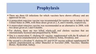 Prophylaxis
 There are three GI infections for which vaccines have shown efficacy and are
approved for use.
 A pentavalent rotavirus vaccine was recommended for routine use in infants in the
United States in 2006, with three doses given at 2, 4, and 6 months, respectively.
 A monovalent rotavirus vaccine was recommended as an alternative in 2008, with
two doses given at 2 and 4 months.
 For cholera, there are two killed whole-cell oral cholera vaccines that are
internationally licensed and prequalified by WHO.
 One is a monovalent V. cholerae O1 vaccine, supplemented with the B subunit of
cholera toxin (manufactured as Dukoral [Valneva; Solna, Sweden]), and
 the second is a bivalent V. cholerae O1 and O139 vaccine without supplemental B
subunit (manufactured as either Shanchol or Euvichol [SBL Vaccines; Shantha
Biotec, Hyderabad, India]).
 