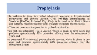 Prophylaxis
 In addition to these two killed whole-cell vaccines, a live-attenuated
monovalent oral cholera vaccine, CVD 103-HgR (manufactured as
Vaxchora [PaxVax; Redwood City, CA]), is licensed in the United States
and currently recommended for adult travelers to cholera endemic areas.
 There are two current approaches to typhoid vaccination:
 an oral, live-attenuated Ty21a vaccine, which is given in three doses and
produces approximately 50% protective efficacy over the subsequent 3
years, and
 a parenteral Vi (virulence) polysaccharide vaccine, which is given in one
dose and produces approximately 60% protective efficacy over the
subsequent 2 years
 