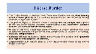 Disease Burden
 The Global Burden of Disease Study found that diarrhea was the ninth leading
cause of death globally in 2015 and was responsible for 8.6% of deaths among
children younger than 5 years.
 The greatest impact of diarrheal illness is among children younger than 5 years
in low- and middle-income countries, where diarrhea is the second most common
cause of death beyond the neonatal period.
 In parts of the world where body stores of vitamin A are low, children with acute
or persistent diarrhea can quickly develop complications of vitamin A deficiency,
including xerophthalmia.
 Repeated episodes of diarrheal illness are associated with deficits in the physical
and cognitive development of children.
 Approximately 179 million cases of acute gastroenteritis occur in the United
States each year.
 