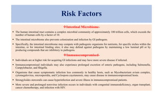 Risk Factors
Intestinal Microbiome-
 The human intestinal tract contains a complex microbial community of approximately 100 trillion cells, which exceeds the
number of human cells by a factor of 10.
 The intestinal microbiome also prevents colonization and infection by GI pathogens.
 Specifically, the intestinal microbiome may compete with pathogenic organisms for nutrients, for specific niches within the
intestine, or for intestinal binding sites; it also may defend against pathogens by maintaining a low luminal pH or by
producing compounds that are inhibitory to pathogens.
Immunocompromised-
 Individuals are at higher risk for acquiring GI infections and may have more severe disease if infected.
 Immunocompromised individuals may also experience prolonged excretion of enteric pathogens, including Salmonella,
Campylobacter, and Shigella.
 Organisms that cause symptomatic infection less commonly in healthy hosts, such as Mycobacterium avium complex,
cytomegalovirus, microsporidia, and Cyclospora cayetanensis, may cause disease in immunocompromised hosts.
 Strongyloides stercoralis can cause hyperinfection and severe illness in immunocompromised patients.
 More severe and prolonged norovirus infection occurs in individuals with congenital immunodeficiency, organ transplant,
cancer chemotherapy, and infection with HIV.
 