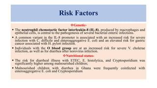 Risk Factors
Genetic-
 The neutrophil chemotactic factor interleukin-8 (IL-8), produced by macrophages and
epithelial cells, is central to the pathogenesis of several bacterial enteric infections.
 A common variant in the IL-8 promoter is associated with an increased risk for severe
infection with C. difficile and enteroaggregative E. coli and an elevated risk for gastric
cancer associated with H. pylori infection.
 Individuals with the O blood group are at an increased risk for severe V. cholerae
infection, as well as for diarrhea after norovirus infection.
Nutritional status-
 The risk for diarrheal illness with ETEC, E. histolytica, and Cryptosporidium was
significantly higher among malnourished children;
 Malnourished children with diarrhea in Ghana were frequently coinfected with
enteroaggregative E. coli and Cryptosporidium
 