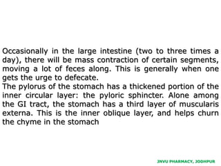 Occasionally in the large intestine (two to three times a
day), there will be mass contraction of certain segments,
moving a lot of feces along. This is generally when one
gets the urge to defecate.
The pylorus of the stomach has a thickened portion of the
inner circular layer: the pyloric sphincter. Alone among
the GI tract, the stomach has a third layer of muscularis
externa. This is the inner oblique layer, and helps churn
the chyme in the stomach
JNVU PHARMACY, JODHPUR
 