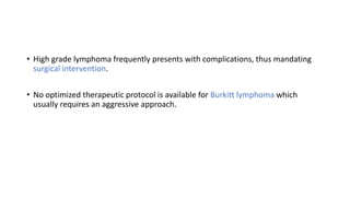 • High grade lymphoma frequently presents with complications, thus mandating
surgical intervention.
• No optimized therapeutic protocol is available for Burkitt lymphoma which
usually requires an aggressive approach.
 