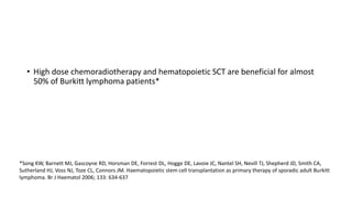 • High dose chemoradiotherapy and hematopoietic SCT are beneficial for almost
50% of Burkitt lymphoma patients*
*Song KW, Barnett MJ, Gascoyne RD, Horsman DE, Forrest DL, Hogge DE, Lavoie JC, Nantel SH, Nevill TJ, Shepherd JD, Smith CA,
Sutherland HJ, Voss NJ, Toze CL, Connors JM. Haematopoietic stem cell transplantation as primary therapy of sporadic adult Burkitt
lymphoma. Br J Haematol 2006; 133: 634-637
 