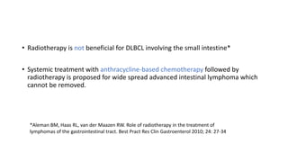 • Radiotherapy is not beneficial for DLBCL involving the small intestine*
• Systemic treatment with anthracycline-based chemotherapy followed by
radiotherapy is proposed for wide spread advanced intestinal lymphoma which
cannot be removed.
*Aleman BM, Haas RL, van der Maazen RW. Role of radiotherapy in the treatment of
lymphomas of the gastrointestinal tract. Best Pract Res Clin Gastroenterol 2010; 24: 27-34
 
