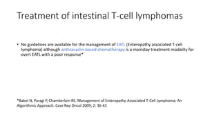 Treatment of intestinal T-cell lymphomas
• No guidelines are available for the management of EATL (Enteropathy associated T-cell
lymphoma) although anthracyclin-based chemotherapy is a mainstay treatment modality for
overt EATL with a poor response*
*Babel N, Paragi P, Chamberlain RS. Management of Enteropathy-Associated T-Cell Lymphoma: An
Algorithmic Approach. Case Rep Oncol 2009; 2: 36-43
 