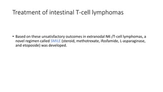 • Based on these unsatisfactory outcomes in extranodal NK-/T-cell lymphomas, a
novel regimen called SMILE (steroid, methotrexate, ifosfamide, L-asparaginase,
and etoposide) was developed.
Treatment of intestinal T-cell lymphomas
 