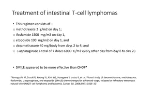• This regimen consists of –
o methotrexate 2 g/m2 on day 1;
o ifosfamide 1500 mg/m2 on day 1,
o etoposide 100 mg/m2 on day 1, and
o dexamethasone 40 mg/body from days 2 to 4; and
o L-asparaginase a total of 7 doses 6000 U/m2 every other day from day 8 to day 20.
• SMILE appeared to be more effective than CHOP*
Treatment of intestinal T-cell lymphomas
*Yamaguchi M, Suzuki R, Kwong YL, Kim WS, Hasegawa Y, Izutsu K, et al. Phase I study of dexamethasone, methotrexate,
ifosfamide, L-asparaginase, and etoposide (SMILE) chemotherapy for advanced-stage, relapsed or refractory extranodal
natural killer (NK)/T-cell lymphoma and leukemia. Cancer Sci. 2008;99(5):1016–20
 