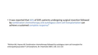 • It was reported that 66% of EATL patients undergoing surgical resection followed
by combination chemotherapy and autologous stem cell transplantation can
achieve a sustained complete response*
*Bishton MJ, Haynes AP. Combination chemotherapy followed by autologous stem cell transplant for
enteropathyassociated T cell lymphoma. Br J Haematol 2007; 136: 111-113
 