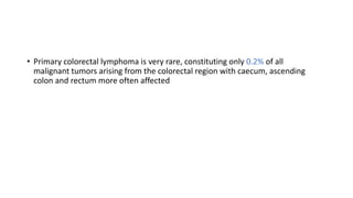 • Primary colorectal lymphoma is very rare, constituting only 0.2% of all
malignant tumors arising from the colorectal region with caecum, ascending
colon and rectum more often affected
 