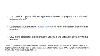 • The role of H. pylori in the pathogenesis of colorectal lymphoma has not been
fully established*
• Colorectal MALT-lymphoma is less common in colon and rectum than in small
intestine.
• MCL in the colorectal region presents usually in the setting of diffuse systemic
diseases.
*Niino D, Yamamoto K, Tsuruta O, Maeda T, Yakushijin Y, Aoki R, Kimura Y, Hashikawa K, Kiyasu J, Takeuchi M,
Sugita Y, Ohshima K. Regression of rectal mucosa-associated lymphoid tissue (MALT) lymphoma after antibiotic
treatments. Pathol Int 2010; 60: 438-442
 