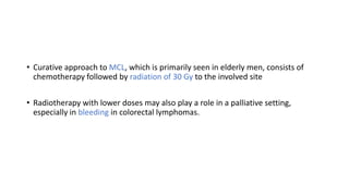 • Curative approach to MCL, which is primarily seen in elderly men, consists of
chemotherapy followed by radiation of 30 Gy to the involved site
• Radiotherapy with lower doses may also play a role in a palliative setting,
especially in bleeding in colorectal lymphomas.
 