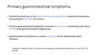 Primary gastrointestinal lymphoma
• Gastrointestinal tract is the most common extranodal site involved by lymphoma
accounting for 5%-20% of all cases*
• Primary gastrointestinal lymphoma, however, is very rare, constituting only about
1%-4% of all gastrointestinal malignancies.
• Gastrointestinal lymphoma is usually secondary to the widespread nodal
diseases.
*Freeman C, Berg JW, Cutler SJ. Occurrence and prognosis of extranodal lymphomas. Cancer 1972; 29:
252-260
 