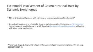 • 40% of NHL cases will present with a primary or secondary extranodal involvement*
• Secondary involvement of extranodal tissue as part of generalized lymphoma is more common
than primary extranodal disease in which there is a dominant extranodal component without or
with minor nodal involvement.
Extranodal Involvement of Gastrointestinal Tract by
Systemic Lymphomas
*Koniaris LG, Drugas G, Katzman PJ, Salloum R. Management of gastrointestinal lymphoma. J Am Coll Surg.
2003;197(1):127–41.
 