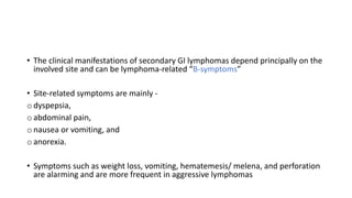 • The clinical manifestations of secondary GI lymphomas depend principally on the
involved site and can be lymphoma-related “B-symptoms”
• Site-related symptoms are mainly -
o dyspepsia,
o abdominal pain,
o nausea or vomiting, and
o anorexia.
• Symptoms such as weight loss, vomiting, hematemesis/ melena, and perforation
are alarming and are more frequent in aggressive lymphomas
 