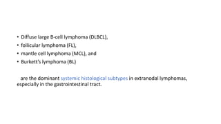 • Diffuse large B-cell lymphoma (DLBCL),
• follicular lymphoma (FL),
• mantle cell lymphoma (MCL), and
• Burkett’s lymphoma (BL)
are the dominant systemic histological subtypes in extranodal lymphomas,
especially in the gastrointestinal tract.
 