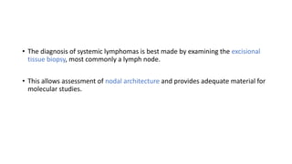 • The diagnosis of systemic lymphomas is best made by examining the excisional
tissue biopsy, most commonly a lymph node.
• This allows assessment of nodal architecture and provides adequate material for
molecular studies.
 