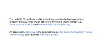 • The nodal DLBCL with non-bulky limited stage are treated with combined
modality therapy consisting of abbreviated systemic chemotherapy (i.e.,
three cycles of R-CHOP) and involved field radiation therapy
• An acceptable alternative is the administration of full course (6–8 cycles) systemic
chemotherapy plus rituximab without radiation
 
