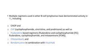 • Multiple regimens used in other B-cell lymphomas have demonstrated activity in
FL, including
o CHOP and
o CVP (cyclophosphamide, vincristine, and prednisone) as well as
o Fludarabine based regimens (fludarabine and cyclophosphamide [FC];
fludarabine, cyclophosphamide, and mitoxantrone [FCM]),
o Chlorambucil, and
o Bendamustine in combination with rituximab
 