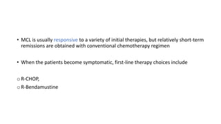 • MCL is usually responsive to a variety of initial therapies, but relatively short-term
remissions are obtained with conventional chemotherapy regimen
• When the patients become symptomatic, first-line therapy choices include
o R-CHOP,
o R-Bendamustine
 