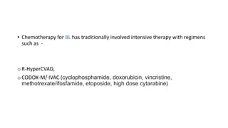 • Chemotherapy for BL has traditionally involved intensive therapy with regimens
such as -
o R-HyperCVAD,
o CODOX-M/ IVAC (cyclophosphamide, doxorubicin, vincristine,
methotrexate/ifosfamide, etoposide, high dose cytarabine)
 