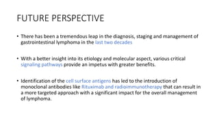 FUTURE PERSPECTIVE
• There has been a tremendous leap in the diagnosis, staging and management of
gastrointestinal lymphoma in the last two decades
• With a better insight into its etiology and molecular aspect, various critical
signaling pathways provide an impetus with greater benefits.
• Identification of the cell surface antigens has led to the introduction of
monoclonal antibodies like Rituximab and radioimmunotherapy that can result in
a more targeted approach with a significant impact for the overall management
of lymphoma.
 