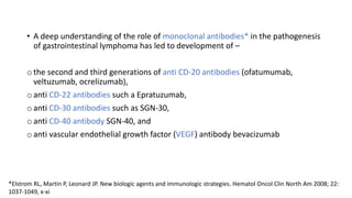 • A deep understanding of the role of monoclonal antibodies* in the pathogenesis
of gastrointestinal lymphoma has led to development of –
o the second and third generations of anti CD-20 antibodies (ofatumumab,
veltuzumab, ocrelizumab),
o anti CD-22 antibodies such a Epratuzumab,
o anti CD-30 antibodies such as SGN-30,
o anti CD-40 antibody SGN-40, and
o anti vascular endothelial growth factor (VEGF) antibody bevacizumab
*Elstrom RL, Martin P, Leonard JP. New biologic agents and immunologic strategies. Hematol Oncol Clin North Am 2008; 22:
1037-1049, x-xi
 