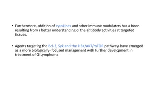 • Furthermore, addition of cytokines and other immune modulators has a boon
resulting from a better understanding of the antibody activities at targeted
tissues.
• Agents targeting the Bcl-2, Syk and the PI3K/AKT/mTOR pathways have emerged
as a more biologically- focused management with further development in
treatment of GI Lymphoma
 