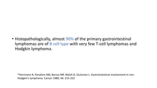 • Histopathologically, almost 90% of the primary gastrointestinal
lymphomas are of B cell type with very few T-cell lymphomas and
Hodgkin lymphoma.
*Herrmann R, Panahon AM, Barcos MP, Walsh D, Stutzman L. Gastrointestinal involvement in non-
Hodgkin's lymphoma. Cancer 1980; 46: 215-222
 