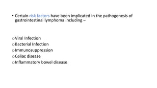 • Certain risk factors have been implicated in the pathogenesis of
gastrointestinal lymphoma including –
oViral Infection
oBacterial Infection
oImmunosuppression
oCeliac disease
oInflammatory bowel disease
 