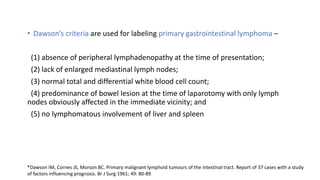 • Dawson’s criteria are used for labeling primary gastrointestinal lymphoma –
(1) absence of peripheral lymphadenopathy at the time of presentation;
(2) lack of enlarged mediastinal lymph nodes;
(3) normal total and differential white blood cell count;
(4) predominance of bowel lesion at the time of laparotomy with only lymph
nodes obviously affected in the immediate vicinity; and
(5) no lymphomatous involvement of liver and spleen
*Dawson IM, Cornes JS, Morson BC. Primary malignant lymphoid tumours of the intestinal tract. Report of 37 cases with a study
of factors influencing prognosis. Br J Surg 1961; 49: 80-89
 