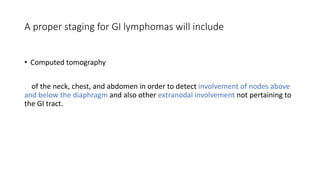 • Computed tomography
of the neck, chest, and abdomen in order to detect involvement of nodes above
and below the diaphragm and also other extranodal involvement not pertaining to
the GI tract.
A proper staging for GI lymphomas will include
 